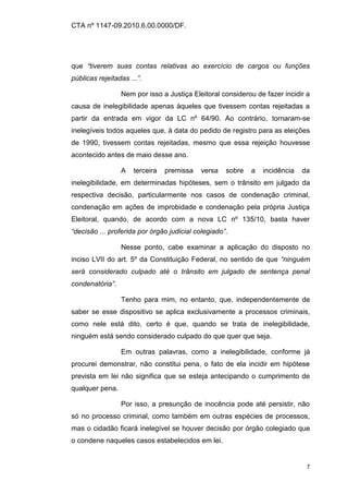 CTA nº 1147-09.2010.6.00.0000/DF.




que “tiverem suas contas relativas ao exercício de cargos ou funções
públicas rejeitadas ...”.

                 Nem por isso a Justiça Eleitoral considerou de fazer incidir a
causa de inelegibilidade apenas àqueles que tivessem contas rejeitadas a
partir da entrada em vigor da LC nº 64/90. Ao contrário, tornaram-se
inelegíveis todos aqueles que, à data do pedido de registro para as eleições
de 1990, tivessem contas rejeitadas, mesmo que essa rejeição houvesse
acontecido antes de maio desse ano.

                 A    terceira   premissa   versa   sobre   a   incidência   da
inelegibilidade, em determinadas hipóteses, sem o trânsito em julgado da
respectiva decisão, particularmente nos casos de condenação criminal,
condenação em ações de improbidade e condenação pela própria Justiça
Eleitoral, quando, de acordo com a nova LC nº 135/10, basta haver
“decisão ... proferida por órgão judicial colegiado”.

                 Nesse ponto, cabe examinar a aplicação do disposto no
inciso LVII do art. 5º da Constituição Federal, no sentido de que “ninguém
será considerado culpado até o trânsito em julgado de sentença penal
condenatória”.

                 Tenho para mim, no entanto, que, independentemente de
saber se esse dispositivo se aplica exclusivamente a processos criminais,
como nele está dito, certo é que, quando se trata de inelegibilidade,
ninguém está sendo considerado culpado do que quer que seja.

                 Em outras palavras, como a inelegibilidade, conforme já
procurei demonstrar, não constitui pena, o fato de ela incidir em hipótese
prevista em lei não significa que se esteja antecipando o cumprimento de
qualquer pena.

                 Por isso, a presunção de inocência pode até persistir, não
só no processo criminal, como também em outras espécies de processos,
mas o cidadão ficará inelegível se houver decisão por órgão colegiado que
o condene naqueles casos estabelecidos em lei.


                                                                              7
 