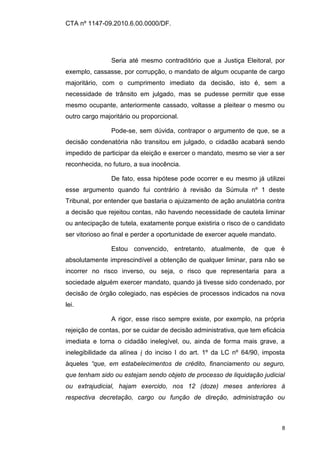 CTA nº 1147-09.2010.6.00.0000/DF.




                Seria até mesmo contraditório que a Justiça Eleitoral, por
exemplo, cassasse, por corrupção, o mandato de algum ocupante de cargo
majoritário, com o cumprimento imediato da decisão, isto é, sem a
necessidade de trânsito em julgado, mas se pudesse permitir que esse
mesmo ocupante, anteriormente cassado, voltasse a pleitear o mesmo ou
outro cargo majoritário ou proporcional.

                Pode-se, sem dúvida, contrapor o argumento de que, se a
decisão condenatória não transitou em julgado, o cidadão acabará sendo
impedido de participar da eleição e exercer o mandato, mesmo se vier a ser
reconhecida, no futuro, a sua inocência.

                De fato, essa hipótese pode ocorrer e eu mesmo já utilizei
esse argumento quando fui contrário à revisão da Súmula nº 1 deste
Tribunal, por entender que bastaria o ajuizamento de ação anulatória contra
a decisão que rejeitou contas, não havendo necessidade de cautela liminar
ou antecipação de tutela, exatamente porque existiria o risco de o candidato
ser vitorioso ao final e perder a oportunidade de exercer aquele mandato.

                Estou convencido, entretanto, atualmente, de que é
absolutamente imprescindível a obtenção de qualquer liminar, para não se
incorrer no risco inverso, ou seja, o risco que representaria para a
sociedade alguém exercer mandato, quando já tivesse sido condenado, por
decisão de órgão colegiado, nas espécies de processos indicados na nova
lei.

                A rigor, esse risco sempre existe, por exemplo, na própria
rejeição de contas, por se cuidar de decisão administrativa, que tem eficácia
imediata e torna o cidadão inelegível, ou, ainda de forma mais grave, a
inelegibilidade da alínea i do inciso I do art. 1º da LC nº 64/90, imposta
àqueles “que, em estabelecimentos de crédito, financiamento ou seguro,
que tenham sido ou estejam sendo objeto de processo de liquidação judicial
ou extrajudicial, hajam exercido, nos 12 (doze) meses anteriores à
respectiva decretação, cargo ou função de direção, administração ou



                                                                            8
 