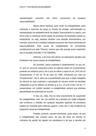 CTA nº 1147-09.2010.6.00.0000/DF.




representação,      enquanto     não    forem    exonerados         de   qualquer
responsabilidade”.

                 Nessa última hipótese, para incidir na inelegibilidade, seria
suficiente o exercício de cargo ou função de direção, administração ou
representação de estabelecimento de crédito, financiamento ou seguro, que
tenha sido ou estivesse sendo objeto de processo de liquidação judicial ou
extrajudicial, ou seja, bastaria também uma decisão administrativa, por
exemplo, para tornar o cidadão inelegível enquanto não fosse exonerado de
responsabilidade.    Esta      causa   de   inelegibilidade   foi    considerada
constitucional por este Tribunal, mesmo que não preveja prazo específico
para a duração (Acórdão nº 22.739/2004).

                 Ademais, a lei nova não deixou ao desamparo aqueles que
incidissem nas novas causas de inelegibilidade.

                 Ao contrário, previu expressa e taxativamente, no seu art.
3º, que os “recursos interpostos antes da vigência desta Lei Complementar
poderão ser aditados para o fim a que se refere o caput do art. 26-C da Lei
Complementar nº 64, de 18 de maio de 1990, introduzido por esta Lei
Complementar”, isto é, abriu-se a possibilidade para que o órgão colegiado
do tribunal ao qual coubesse a apreciação do recurso contra as decisões
colegiadas a que se referem as alíneas d, e, h, j, l e n do inciso I do art. 1º,
suspendesse, em caráter cautelar, a inelegibilidade sempre que existisse
plausibilidade da pretensão do recurso.

                 A meu ver, aliás, não se trata propriamente de suspensão
da inelegibilidade, mas, sim, de verificar se a decisão por órgão colegiado
que condenou o cidadão em qualquer daquelas espécies de processos
poderá ser revertida pela instância superior, vindo, daí, a não incidência da
respectiva causa de inelegibilidade.

                 Fixadas, portanto, aquelas premissas, quais sejam, de que
a inelegibilidade não constitui pena, de que ela deve ser aferida no
momento do pedido de registro da candidatura e de que a decisão por



                                                                                9
 