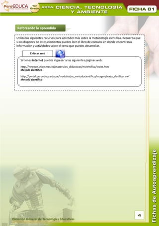 01



Reforzando lo aprendido

Utiliza los siguientes recursos para aprender más sobre la metodología científica. Recuerda que
si no dispones de estos elementos puedes leer el libro de consulta en donde encontrarás
información y actividades sobre el tema que puedes desarrollar.

          Enlaces web

   Si tienes internet puedes ingresar a las siguientes páginas web:

   http://newton.cnice.mec.es/materiales_didacticos/mcientifico/index.htm
   Método científico

   http://portal.perueduca.edu.pe/modulos/m_metodocientifico/imagen/texto_clasificar.swf
   Método científico




                                                                                             4
 
