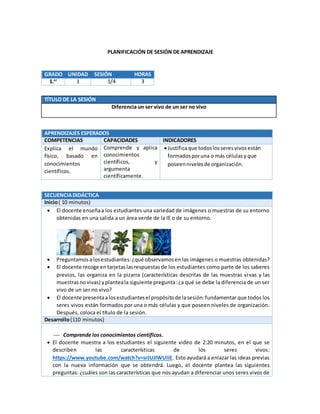 PLANIFICACIÓN DE SESIÓN DE APRENDIZAJE
TÍTULO DE LA SESIÓN
Diferencia un ser vivo de un ser no vivo
APRENDIZAJES ESPERADOS
COMPETENCIAS CAPACIDADES INDICADORES
Explica el mundo
físico, basado en
conocimientos
científicos.
Comprende y aplica
conocimientos
científicos, y
argumenta
científicamente.
Justificaque todoslosseresvivosestán
formadosporuna o más célulasy que
poseennivelesde organización.
SECUENCIADIDÁCTICA
Inicio( 10 minutos)
 El docente enseñaa los estudiantes una variedad de imágenes o muestras de su entorno
obtenidas en una salida a un área verde de la IE o de su entorno.
 Preguntamos alosestudiantes: ¿qué observamosen las imágenes o muestras obtenidas?
 El docente recoge en tarjetaslasrespuestas de los estudiantes como parte de los saberes
previos, las organiza en la pizarra (características descritas de las muestras vivas y las
muestrasnovivas) yplanteala siguiente pregunta: ¿a qué se debe la diferencia de un ser
vivo de un ser no vivo?
 El docente presentaalosestudiantesel propósitode lasesión:fundamentar que todos los
seres vivos están formados por una o más células y que poseen niveles de organización.
Después, coloca el título de la sesión.
Desarrollo(110 minutos)
 Comprende los conocimientos científicos.
 El docente muestra a los estudiantes el siguiente video de 2:20 minutos, en el que se
describen las características de los seres vivos:
https://www.youtube.com/watch?v=srJUJIWUliE. Esto ayudará a enlazar las ideas previas
con la nueva información que se obtendrá. Luego, el docente plantea las siguientes
preguntas: ¿cuáles son las características que nos ayudan a diferenciar unos seres vivos de
GRADO UNIDAD SESIÓN HORAS
1.er
1 1/4 3
 