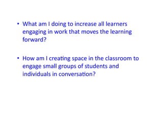 •  What	
  am	
  I	
  doing	
  to	
  increase	
  all	
  learners	
  
   engaging	
  in	
  work	
  that	
  moves	
  the	
  learning	
  
   forward?	
  

•  How	
  am	
  I	
  crea&ng	
  space	
  in	
  the	
  classroom	
  to	
  
   engage	
  small	
  groups	
  of	
  students	
  and	
  
   individuals	
  in	
  conversa&on?	
  
 