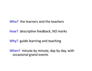 Who?	
  	
  the	
  learners	
  and	
  the	
  teachers	
  

How?	
  	
  descrip&ve	
  feedback,	
  NO	
  marks	
  

Why?	
  	
  guide	
  learning	
  and	
  teaching	
  

When?	
  	
  minute	
  by	
  minute,	
  day	
  by	
  day,	
  with	
  
 occasional	
  grand	
  events	
  
 