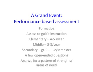 A	
  Grand	
  Event:	
  
Performance	
  based	
  assessment	
  
                     Forma&ve	
  
       Assess	
  to	
  guide	
  instruc&on	
  
            Elementary	
  –	
  4-­‐5	
  /year	
  
               Middle	
  –	
  2-­‐3/year	
  
    Secondary	
  –	
  gr.	
  9	
  –	
  1-­‐2/semester	
  
      A	
  few	
  open-­‐ended	
  ques&ons	
  
   Analyze	
  for	
  a	
  paXern	
  of	
  strengths/
                   areas	
  of	
  need	
  
 