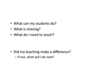 •  What	
  can	
  my	
  students	
  do?	
  
•  What	
  is	
  missing?	
  
•  What	
  do	
  I	
  need	
  to	
  teach?	
  



•  Did	
  my	
  teaching	
  make	
  a	
  diﬀerence?	
  
    –  If	
  not,	
  what	
  will	
  I	
  do	
  next?	
  
 