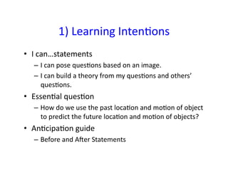 1)	
  Learning	
  Inten&ons	
  
•  I	
  can…statements	
  
   –  I	
  can	
  pose	
  ques&ons	
  based	
  on	
  an	
  image.	
  
   –  I	
  can	
  build	
  a	
  theory	
  from	
  my	
  ques&ons	
  and	
  others’	
  
      ques&ons.	
  
•  Essen&al	
  ques&on	
  
   –  How	
  do	
  we	
  use	
  the	
  past	
  loca&on	
  and	
  mo&on	
  of	
  object	
  
      to	
  predict	
  the	
  future	
  loca&on	
  and	
  mo&on	
  of	
  objects?	
  
•  An&cipa&on	
  guide	
  
   –  Before	
  and	
  Aaer	
  Statements	
  
 