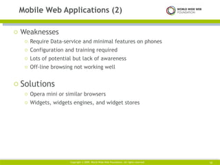 Weaknesses Require Data-service and minimal features on phones Configuration and training required Lots of potential but lack of awareness Off-line browsing not working well Solutions Opera mini or similar browsers Widgets, widgets engines, and widget stores Mobile Web Applications (2) Copyright © 2009. World Wide Web Foundation. All rights reserved  