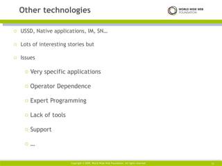 USSD, Native applications, IM, SN… Lots of interesting stories but Issues Very specific applications Operator Dependence Expert Programming Lack of tools Support … Other technologies Copyright © 2009. World Wide Web Foundation. All rights reserved  