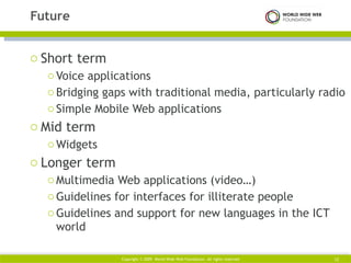Short term Voice applications Bridging gaps with traditional media, particularly radio Simple Mobile Web applications Mid term Widgets Longer term Multimedia Web applications (video…) Guidelines for interfaces for illiterate people Guidelines and support for new languages in the ICT world Future Copyright © 2009. World Wide Web Foundation. All rights reserved Copyright © 2009. World Wide Web Foundation. All rights reserved 