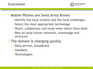Mobile Phones are Swiss Army Knives Identify the local context and the local challenges Select the most appropriate technology Share, collaborate and reuse what others have done Rely on local human networks, knowledge and structure The domain is changing quickly Data-service, broadband Handsets Technologies Conclusion Copyright © 2009. World Wide Web Foundation. All rights reserved 