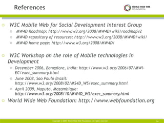 W3C Mobile Web for Social Development Interest Group MW4D Roadmap: http://www.w3.org/2008/MW4D/wiki/roadmapv2 MW4D repository of resources: http://www.w3.org/2008/MW4D/wiki/ MW4D home page: http://www.w3.org/2008/MW4D/ W3C Workshop on the role of Mobile technologies in Development December 2006, Bangalore, India: http://www.w3.org/2006/07/MWI-EC/exec_summary.html June 2008, Sao Paulo Brazil: http://www.w3.org/2008/02/MS4D_WS/exec_summary.html April 2009, Maputo, Mozambique:  http://www.w3.org/2008/10/MW4D_WS/exec_summary.html World Wide Web Foundation: http://www.webfoundation.org References Copyright © 2009. World Wide Web Foundation. All rights reserved  