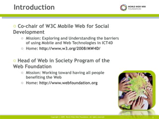Co-chair of W3C Mobile Web for Social Development  Mission: Exploring and Understanding the barriers of using Mobile and Web Technologies in ICT4D  Home:  http://www.w3.org/2008/MW4D/   Head of Web in Society Program of the Web Foundation  Mission: Working toward having all people benefiting the Web  Home:  http://www.webfoundation.org   Introduction Copyright © 2009. World Wide Web Foundation. All rights reserved  
