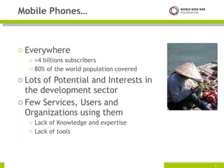 Everywhere >4 billions subscribers 80% of the world population covered Lots of Potential and Interests in the development sector Few Services, Users and Organizations using them Lack of Knowledge and expertise Lack of tools Mobile Phones… Copyright © 2009. World Wide Web Foundation. All rights reserved  