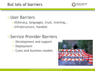 User Barriers Illiteracy, languages, trust, training… Infrastructure, handset Service Provider Barriers Development and support Deployment  Costs and business models But lots of barriers Copyright © 2009. World Wide Web Foundation. All rights reserved  
