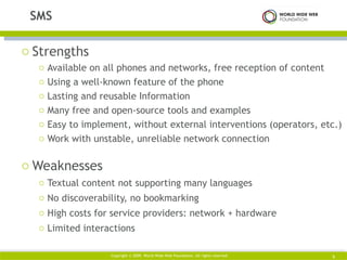 Strengths Available on all phones and networks, free reception of content Using a well-known feature of the phone Lasting and reusable Information Many free and open-source tools and examples Easy to implement, without external interventions (operators, etc.) Work with unstable, unreliable network connection Weaknesses Textual content not supporting many languages No discoverability, no bookmarking High costs for service providers: network + hardware Limited interactions SMS Copyright © 2009. World Wide Web Foundation. All rights reserved  