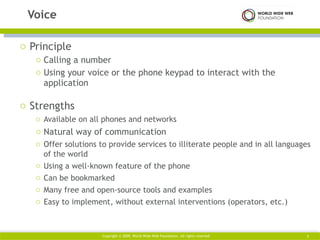 Principle Calling a number  Using your voice or the phone keypad to interact with the application  Strengths Available on all phones and networks Natural way of communication  Offer solutions to provide services to illiterate people and in all languages of the world Using a well-known feature of the phone Can be bookmarked Many free and open-source tools and examples Easy to implement, without external interventions (operators, etc.) Voice Copyright © 2009. World Wide Web Foundation. All rights reserved  