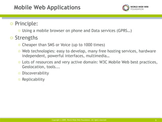 Principle:  Using a mobile browser on phone and Data services (GPRS…) Strengths Cheaper than SMS or Voice (up to 1000 times) Web technologies: easy to develop, many free hosting services, hardware independent, powerful interfaces, multimedia… Lots of resources and very active domain: W3C Mobile Web best practices, Geolocation, tools... Discoverability Replicability Mobile Web Applications Copyright © 2009. World Wide Web Foundation. All rights reserved  
