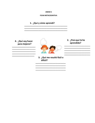 ANEXO 5
FICHA METACOGNITIVA
1. ¿Qué y cómo aprendí?
___________________________________________________
___________________________________________________
___________________________________________________
2. ¿Para qué lo he
aprendido?
_______________________________
_______________________________
_______________________________
_______________________________
_______________________________
4. ¿Qué voy hacer
para mejorar?
____________________________
____________________________
____________________________
____________________________
____________________________
3. ¿Qué me resultó fácil o
difícil?
____________________________________
____________________________________
____________________________________
____________________________________
 