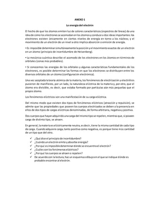 ANEXO 1
La energía del electrón
El hecho de que los átomos emiten luz de colores característicos (espectros de líneas) da una
ideade cómo los electronesse acomodanenlos átomosyconduce a dos ideasimportantes:los
electrones existen únicamente en ciertos niveles de energía en torno a los núcleos; y el
movimiento de un electrón de un nivel a otro implica absorción o emisión de energía.
• Es imposible determinarsimultáneamentelaposiciónyel movimientoexactos de un electrón
en un átomo (principio de incertidumbre de Heisenberg).
• La mecánica cuántica describe el acomodo de los electrones en los átomos en términos de
orbitales (zonas más probables).
• Si conocemos las energías de los orbitales y algunas características fundamentales de los
electrones, es posible determinar las formas en que los electrones se distribuyen entre los
diversos orbitales de un átomo (configuración electrónica).
Una vez aceptadalateoría atómica de la materia,los fenómenos de electrización y electrólisis
pusieron de manifiesto, por un lado, la naturaleza eléctrica de la materia y, por otro, que el
átomo era divisible, es decir, que estaba formado por partículas aún más pequeñas que el
propio átomo.
Los fenómenos eléctricos son una manifestación de su carga eléctrica.
Del mismo modo que existen dos tipos de fenómenos eléctricos (atracción y repulsión), se
admite que las propiedades que poseen los cuerpos electrizados se deben a la presencia en
ellos de dos tipos de cargas eléctricas denominadas, de forma arbitraria, negativa y positiva.
Dos cuerposque hayanadquiridounacarga del mismotipose repelen,mientrasque,si poseen
carga de distinto tipo, se atraen.
En general,lamateriaeseléctricamente neutra,esdecir, tiene la misma cantidad de cada tipo
de carga. Cuandoadquiere carga,tanto positiva como negativa, es porque tiene más cantidad
de un tipo que del otro.
 ¿Qué dice el principiode incertidumbre?
 ¿Cuándounelectrónemite yabsorbe energía?
 ¿Porqué esimposibledeterminardónde se encuentrael electrón?
 ¿Cuálessonlosfenómenoseléctricos?
 ¿Porqué loscuerposse atraeno repelen?
 De acuerdocon lalectura,haz un esquemaodibujoenel que se indique dónde es
probable encontraral electrón.
 