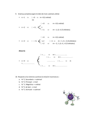 9. Analizaycompletasegúnel ordende nivel,subnivel,orbital.
 n = 1  = 0  m = 0 (1 orbital)
(s)
= 0  m = 0 (1 orbital)
 n = 2  = 0 , 1
= 1  m = ˗1, 0, +1 (3 orbitales)
= 0  m = 0 (1 orbital)
 n = 3  = 0, 1, 2 = 1  m = -1 , 0 , +1 (3 orbitales)
= 2  m = -2, -1, 0, +1, +2 (5 orbitales)
Ahora tú:
=…..  m =………………...
=….  m =…………………
 n = 4  ………….. =……  m
=…………………
=…..  m =…………………
10. Respecto a los números cuánticos la relación incorrecta es :
a. N.º C. Secundario  subnivel
b. N.º C. Principal  nivel
c. N.º C. Magnético  orbital
d. N.º C. de Spin  nivel
e. N.º C. Azimutal  subnivel
 