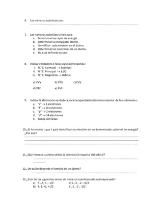 6. Los números cuánticos son :
………………………………………………………………………………………………
7. Los números cuánticos sirven para :
a. Seleccionar las capas de energía.
b. Determinar la energía del átomo.
c. Identificar cada electrón en el átomo.
d. Determinar los neutrones de un átomo.
e. No está definido su uso.
8. Indicar verdadero o falso según corresponda :
i. N.º C. Azimutal  Subnivel
ii. N.º C. Principal  1/2
iii. N.º C. Magnético  Orbital
a) VVV b) VFV c) FVV
d) VFF e) FVF
9. Indicarla afirmación verdadera para la capacidad electrónica máxima de los subniveles :
a. “s”  6 electrones
b. “f”  10 electrones
c. “p”  2 electrones
d. “d”  14 electrones
e. Todas son falsas
10.¿Es lo mismo L que l para identificar un electrón en un determinado subnivel de energía?
¿Por qué?
------------------------------------------------------------------------------------------------------------------------------
------------------------------------------------------------------------------------------------------------------------------
------------------------------------------------------------------------------------------------------------------------
11.¿Qué número cuántico señala la orientación espacial del orbital?
……………………………………………………………………………………………
………….
12.¿De quién depende el tamaño de un átomo?
……………………………………………………………………………………………
13.¿Cuál de las siguientes series de números cuánticos está mal expresada?
a) 5 , 2 , 0 , -1/2 d) 2 , 2 , -2 , +1/2
b) 4, 1, +1, +1/2 3 , 2 , -2 , -1/2
 