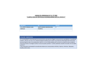 UNIDAD DE APRENDIZAJE N° 01 CYT 2022
“CUMPLO CON LOS PROTOCOLO DE BIOSEGURIDAD ANTE EL COVID 19 “
DOCENTE IEI GRADO
LIC.LOPEZVARGASJUAN
MANUEL
SANTA MARIA MAGDALENA
PAMPAS
3
SITUACIÓN SIGNIFICATIVA
En la actualidad la comunidad del Distrito deColonia ubicado en la Región Lima provincias,quedebido a la pandemia
(COVID _19) que son unos virus infectocontagiosostodavía quecumplir los protocolos debioseguridad.Este hecho
plantea algunos retos a los estudiantes:¿Qué es un virus?¿Quesabemos del coronavirus ¿Quéacciones sedebería
hacer para evitar el contagio? ¿Cómo la vacuna ayuda a prevenir ? ¿Cómo podremos estudiar el mundo microscópico
químico?
Para responder lo planteado los estudiantes elaboraran como producto: Afiches, trípticos,informes , Maquetas ,
diseño y entre otros.
 