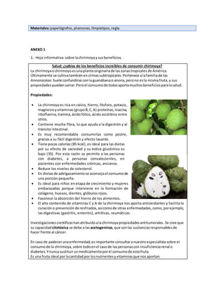 Materiales:papelógrafos,plumones,limpiatipos,regla.
ANEXO 1
1.- Hoja informativa:sobre lachirimoyaysusbeneficios.
Salud: ¿sabías de los beneficios increíbles de consumir chirimoya?
La chirimoyaochirimoyoesunaplanta originariade laszonastropicales de América.
Últimamente se cultivatambiénenclimassubtropicales.Pertenece alafamiliade las
Annonaceae.Suele confundirse conlaguanábanao anona,perono esla mismafruta,y sus
propiedadespuedenvariar.Peroel consumode todasaportamuchosbeneficiosparalasalud.
Propiedades:
 La chirimoya es rica en calcio, hierro, fósforo, potasio,
magnesioyvitaminas(grupoB,C,A) proteínas,niacina,
riboflavina,tiamina, ácidofólico,ácido ascórbico entre
otros.
 Contiene mucha fibra, lo que ayuda a la digestión y al
tránsito intestinal.
 Es muy recomendable consumirlas como postre,
gracias a su fácil digestión y efecto laxante.
 Tiene pocas calorías (85 kcal), es ideal para las dietas
por su efecto de saciedad y su índice glucémico es
bajo (35). Por esta razón se permite a las personas
con diabetes, a personas convalecientes, en
pacientes con enfermedades crónicas, ancianos.
 Reduce los niveles de colesterol.
 En dietasde adelgazamientose aconsejael consumode
una porción pequeña.
 Es ideal para niños en etapa de crecimiento y mujeres
embarazadas porque interviene en la formación de
colágeno, huesos, dientes, glóbulos rojos.
 Favorece la absorción del hierro de los alimentos.
 El alto contenido de vitaminas C y A de la chirimoya nos aporta antioxidantes y facilita la
curacióno prevenciónde resfriados, asícomode otras enfermedades, como,porejemplo,
las digestivas (gastritis, enteritis), artríticas, reumáticas.
Investigacionescientíficashanatribuidoalachirimoyapropiedadesantitumorales. Se cree que
su capacidad citotóxica se debe a lasacetogeninas,que sonlas sustanciasresponsablesde
hacer frente al cáncer.
En caso de padecerunaenfermedad,es importante consultaranuestroespecialista sobre el
consumode la chirimoya,sobre todoenel casode laspersonascon insuficienciarenal o
diabetes.Ynuncasustituirunmedicamentoporel consumode estafruta.
Es una fruta ideal porlacantidadpor losnutrientesyvitaminasque nosaportan.
 