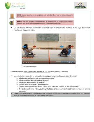  Los estudiantes obtienen información relacionada con el conocimiento científico de las leyes de Newton
visualizando el siguiente video:
Leyes de Newton https://youtu.be/1jw4dw6iXkQ?t=219 (duración 03:52 minutos).
 Los estudiantes responden en sus cuadernos las siguientes preguntas, valiéndose del video:
o ¿Cuáles son las fuerzas más comunes que conoces?
o ¿Qué menciona la primera ley de Newton?
o ¿Qué dice la segunda ley de Newton?
o ¿Cómo verifican la tercera ley de Newton?
o ¿Cómo demuestran que la misma fuerza actúa sobre dos cuerpos de masas diferentes?
o De lo observado en el video, ¿qué magnitud da a conocer que la aceleración es menor cuando la masa
es mayor?
 Para el reforzamiento a los estudiantes que lo requieran, el docente propiciará actividades como, por ejemplo,
mirar el siguiente video sobre las fuerzas en la naturaleza:
CIERRE. Si es el caso, haz un cierre aquí con esta actividad. Cierra esta parte consolidando lo
desarrollado.
INICIO. Si es el caso, inicia aquí con esta actividad. No olvides recoger los saberes previos sobre lo
trabajado en la sesión anterior para empalmar con la actividad a continuación.
 