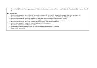  Ministeriode Educación. Manualpara el docente de Ciencia, Tecnología y Ambiente de 5to grado de Educación Secundaria. 2012. Lima. Santillana S.
A.
Para el estudiante:
 Ministerio de Educación. Libro de Ciencia, Tecnología y Ambiente de 5to grado de Educación Secundaria. 2012. Lima. Santillana S.A.
 Ministerio de Educación. Ciencia, Tecnología y Ambiente Serie 1: estudiantes. Fascículos 1, 3, 9 y 11. 2007. Lima. El comercio S.A.
 Ministerio de Educación. Módulo de biblioteca. La Biblia de la física y la química. 2013. Lima. Lexus Editores.
 Ministerio de Educación. Módulo de biblioteca. Nexus, Ciencias para el mundo contemporáneo. Pearson Alhambra.
 Ministerio de Educación. Módulo de biblioteca. Física conceptual. Pearson Addison Wesley.
 Ministerio de Educación. Módulo de biblioteca. Ciencia. Dorling Kindersley.
 Direcciones electrónicas: simulaciones y videos.
 Recursos educativos del Área de CTA de 5to grado de Educación Secundaria de PerúEduca
 Materiales de laboratorio.
 