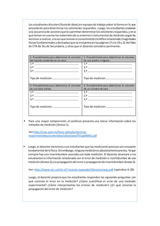Los estudiantes discuten(lluviade ideas) enequiposde trabajosobre la forma en la que
procederán para determinar los volúmenes requeridos. Luego, los estudiantes elaboran
una secuenciade acciones quelespermitan determinarlosvolúmenesrequeridos,y enla
que toman encuenta losmateriales de suentorno e instrumentosde mediciónsegúnlas
accionesarealizar,alavezquerevisanelconocimientocientíficorelacionado(magnitudes
físicasfundamentalesyderivadas)que se encuentraenlaspáginas17ala 19 y 22 del libro
de CTA de 5to de Secundaria, y otras que el docente considere pertinente.
1. Procedimiento para determinar el volumen
del líquido contenido en un vaso.
2. Procedimiento para determinar el volumen
de una piedra irregular.
1.º …………………………………………………………
2.º …………………………………………….…………..
3.º …………………………………………………………
Tipo de medición:…………………………………..
1.º …………………………………………………………
2.º …………………………………………….…………..
3.º …………………………………………………………
Tipo de medición:…………………………………..
3. Procedimiento para determinar el volumen
de una bola sólida.
4. Procedimiento para determinar el volumen
de un cilindro de cera.
1.º …………………………………………………………
2.º …………………………………………….…………..
3.º …………………………………………………………
Tipo de medición:…………………………………..
1.º …………………………………………………………
2.º …………………………………………….…………..
3.º …………………………………………………………
Tipo de medición:…………………………………..
 Para una mayor comprensión, el profesor presenta una breve información sobre los
métodos de medición (Anexo 1).
Verhttp://ocw.upm.es/fisica-aplicada/tecnicas-
experimentales/contenidos/LibroClase/TECap04A01.pdf
 Luego,el docente mencionaa sus estudiantes que lasmedicionesprecisassonunaparte
fundamental delafísica.Sinembargo, ningunamediciónesabsolutamenteprecisa.Yaque
siempre hay una incertidumbre asociada con toda medición. El docente alcanzará a los
estudiantes la información relacionada con el error de medición o incertidumbre de una
medición (Anexo2) yla propagacióndel erroro propagaciónde incertidumbre (Anexo3).
Ver: http://www.cec.uchile.cl/~vicente.oyanedel/libros/serway.pdf (apéndice A-20)
Luego, el docente propicia que los estudiantes respondan las siguientes preguntas: ¿en
qué consiste el error en la medición? ¿Cómo cuantificar el error de una medición
experimental? ¿Cómo interpretamos los errores de medición? ¿En qué consiste la
propagación del error de medición?
 