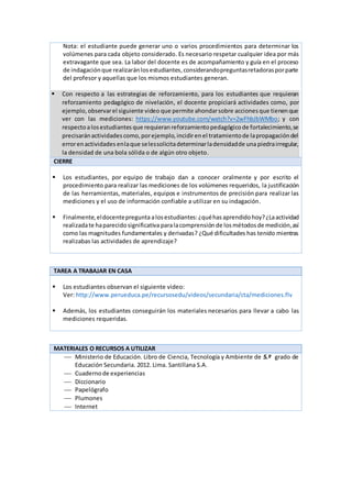 Nota: el estudiante puede generar uno o varios procedimientos para determinar los
volúmenes para cada objeto considerado. Es necesario respetar cualquier idea por más
extravagante que sea. La labor del docente es de acompañamiento y guía en el proceso
de indagaciónque realizaránlosestudiantes,considerandopreguntasretadorasporparte
del profesor y aquellas que los mismos estudiantes generan.
 Con respecto a las estrategias de reforzamiento, para los estudiantes que requieran
reforzamiento pedagógico de nivelación, el docente propiciará actividades como, por
ejemplo, observarel siguiente video que permite ahondarsobre accionesque tienenque
ver con las mediciones: https://www.youtube.com/watch?v=2wFhbJbWMbo; y con
respectoalosestudiantes que requieranreforzamientopedagógicode fortalecimiento,se
precisaránactividades como,porejemplo,incidirenel tratamientode lapropagacióndel
errorenactividades enlaque selessolicitadeterminarladensidadde una piedrairregular,
la densidad de una bola sólida o de algún otro objeto.
CIERRE
 Los estudiantes, por equipo de trabajo dan a conocer oralmente y por escrito el
procedimiento para realizar las mediciones de los volúmenes requeridos, la justificación
de las herramientas, materiales, equipos e instrumentos de precisión para realizar las
mediciones y el uso de información confiable a utilizar en su indagación.
 Finalmente,eldocentepregunta alosestudiantes:¿quéhasaprendidohoy?¿Laactividad
realizadate haparecidosignificativa paralacomprensión de losmétodosde medición,así
como las magnitudes fundamentales y derivadas? ¿Qué dificultades has tenido mientras
realizabas las actividades de aprendizaje?
TAREA A TRABAJAR EN CASA
 Los estudiantes observan el siguiente video:
Ver: http://www.perueduca.pe/recursosedu/videos/secundaria/cta/mediciones.flv
 Además, los estudiantes conseguirán los materiales necesarios para llevar a cabo las
mediciones requeridas.
MATERIALES O RECURSOS A UTILIZAR
 Ministerio de Educación. Libro de Ciencia, Tecnología y Ambiente de 5.º grado de
Educación Secundaria. 2012. Lima. Santillana S.A.
 Cuadernode experiencias
 Diccionario
 Papelógrafo
 Plumones
 Internet
 