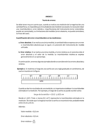 ANEXO 2
Teoría de errores
Se debe tener muy en cuenta que, cuando se realiza una medición de la magnitud de una
cantidadfísica, esimposibleque el resultadode estamediciónseaexacto.Esnecesarioincluir
una incertidumbre o error debido a imperfecciones del instrumento (error sistemático,
puede ser controlado), o a limitacionesdel medidor (error aleatorio, no puede controlarse,
es fruto del azar).
Cuantificación del error o incertidumbre en las mediciones:
a. Error absoluto.Si se realizaunaúnicamedida,lacantidadleídase expresaconunerror
o incertidumbre absoluta que es igual a la precisión del instrumento de medida
utilizado.
b. Error relativo. Si se realiza una única medida, el error relativo es el cociente entre el
error absoluto y el valor de la medida. La incertidumbre relativa se expresa
generalmente en un porcentaje.
A continuación, veremosalgunosejemplosdonde se consideraránloserrores absolutoy
relativo.
Ejemplo 1. Si medimos el largo de una varilla con una regla graduada en centímetros, tal
cual se muestra en la figura:
Cuandose danlosresultadosde unamedición,esimportanteestablecer laincertidumbre
estimada en la medición. Por ejemplo, el largo de la varilla se puede escribir como:
𝑙𝑎𝑟𝑔𝑜 𝑑𝑒 𝑙𝑎 𝑣𝑎𝑟𝑖𝑙𝑙𝑎 = (21,5 ± 0,5) 𝑐𝑚
Donde el ±0,5 (“más o menos 0,5 cm”) representa la incertidumbre estimada en la
medición. De modo que la longitud real de la varilla se encontrará más probablemente
entre 21 cm y 22 cm.
Además:
Valor medido = 21,5 cm
Error absoluto = 0,5 cm
Error relativo =
0,5
21,5
 