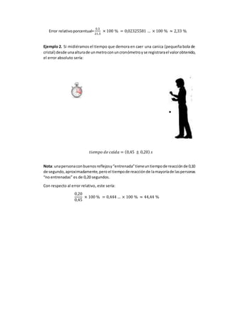 Error relativoporcentual=
0,5
21,5
× 100 % = 0,02325581 … × 100 % ≈ 2,33 %
Ejemplo 2. Si midiéramos el tiempo que demora en caer una canica (pequeña bola de
cristal) desde unaalturade unmetroconuncronómetroyse registrarael valorobtenido,
el error absoluto sería:
𝑡𝑖𝑒𝑚𝑝𝑜 𝑑𝑒 𝑐𝑎í𝑑𝑎 = (0,45 ± 0,20) 𝑠
Nota: unapersonaconbuenosreflejosy“entrenada”tieneuntiempode reacciónde 0,10
de segundo,aproximadamente,pero el tiempode reacciónde lamayoríade laspersonas
“no entrenadas” es de 0,20 segundos.
Con respecto al error relativo, este sería:
0,20
0,45
× 100 % = 0,444 … × 100 % ≈ 44,44 %
 