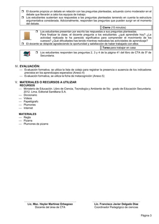 Página 3
 El docente propicia un debate en relación con las preguntas planteadas, actuando como moderador en el
debate que llevarán a cabo los equipos de trabajo.
 Los estudiantes sustentan sus respuestas a las preguntas planteadas teniendo en cuenta la estructura
argumentativa considerada. Adicionalmente, responden las preguntas que pueden surgir en el momento
del debate.
Cierre (15 minutos) .
 Los estudiantes presentan por escrito las respuestas a sus preguntas planteadas.
Para finalizar la clase, el docente pregunta a los estudiantes: ¿qué aprendiste hoy? ¿La
actividad realizada te ha parecido significativa para comprender el movimiento de los
cuerpos? ¿Qué dificultades has tenido mientras realizabas las actividades de aprendizaje?
 El docente se despide agradeciendo la oportunidad y satisfacción de haber trabajado con ellos
Tarea para trabajar en casa .
 Los estudiantes responden las preguntas 2, 3 y 4 de la página 41 del libro de CTA de 5º de
Secundaria.
IV. EVALUACIÓN:
 Evaluación formativa, se utiliza la lista de cotejo para registrar la presencia o ausencia de los indicadores
previstos en los aprendizajes esperados (Anexo 4)
 Evaluación formativa, se utiliza la ficha de metacognición (Anexo 5)
V. MATERIALES O RECURSOS A UTILIZAR
RECURSOS
 Ministerio de Educación. Libro de Ciencia, Tecnología y Ambiente de 5to grado de Educación Secundaria.
2012. Lima. Editorial Santillana S.A.
 Diccionario
 Videos
 Papelógrafo
 Plumones
 Internet
MATERIALES
 Regla
 Pizarra
 Plumones de pizarra
…………….…………….………..…………….
Lic. Msc. Heyler Martinez Orbegoso
Docente del área de CTA
……………………………….……….…….
Lic. Francisco Javier Delgado Díaz
Coordinador Pedagógico de ciencias
 