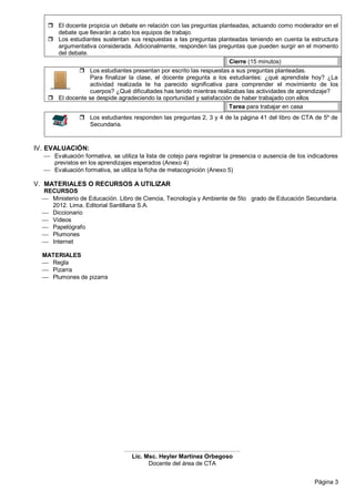 Página 3
 El docente propicia un debate en relación con las preguntas planteadas, actuando como moderador en el
debate que llevarán a cabo los equipos de trabajo.
 Los estudiantes sustentan sus respuestas a las preguntas planteadas teniendo en cuenta la estructura
argumentativa considerada. Adicionalmente, responden las preguntas que pueden surgir en el momento
del debate.
Cierre (15 minutos) .
 Los estudiantes presentan por escrito las respuestas a sus preguntas planteadas.
Para finalizar la clase, el docente pregunta a los estudiantes: ¿qué aprendiste hoy? ¿La
actividad realizada te ha parecido significativa para comprender el movimiento de los
cuerpos? ¿Qué dificultades has tenido mientras realizabas las actividades de aprendizaje?
 El docente se despide agradeciendo la oportunidad y satisfacción de haber trabajado con ellos
Tarea para trabajar en casa .
 Los estudiantes responden las preguntas 2, 3 y 4 de la página 41 del libro de CTA de 5º de
Secundaria.
IV. EVALUACIÓN:
 Evaluación formativa, se utiliza la lista de cotejo para registrar la presencia o ausencia de los indicadores
previstos en los aprendizajes esperados (Anexo 4)
 Evaluación formativa, se utiliza la ficha de metacognición (Anexo 5)
V. MATERIALES O RECURSOS A UTILIZAR
RECURSOS
 Ministerio de Educación. Libro de Ciencia, Tecnología y Ambiente de 5to grado de Educación Secundaria.
2012. Lima. Editorial Santillana S.A.
 Diccionario
 Videos
 Papelógrafo
 Plumones
 Internet
MATERIALES
 Regla
 Pizarra
 Plumones de pizarra
…………….…………….………..…………….
Lic. Msc. Heyler Martinez Orbegoso
Docente del área de CTA
 