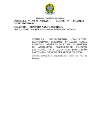 CONSULTA Nº 755-35 (9.105/2011) – CLASSE 10 – BRASÍLIA –
DISTRITO FEDERAL.
RELATORA : MINISTRA NANCY ANDRIGHI.
CONSULENTE : GUILHERME CAMPOS, DEPUTADO FEDERAL.



             CONSULTA.    CONHECIMENTO.     CONSULENTE.
             LEGITIMIDADE. QUESTÕES. SITUAÇÃO FÁTICA
             ESPECÍFICA. AUSÊNCIA DE LITÍGIO. CONTORNOS
             DE ABSTRAÇÃO. POSSIBILIDADE. FILIAÇÃO
             PARTIDÁRIA. JUSTA CAUSA PARA DESFILIAÇÃO
             PARTIDÁRIA. CRIAÇÃO DE PARTIDO POLÍTICO.
             Consulta conhecida e respondida nos termos do voto da
             Relatora.
 