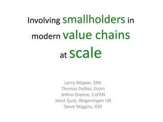 Involving smallholders in
modern value            chains
        at   scale
           Larry Attipoe, SNV
         Thomas Delbar, Ecom
         Jethro Greene, CaFAN
      Joost Guijt, Wageningen UR
           Steve Wiggins, ODI
 