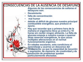 CONSECUENCIAS DE LA AUSENCIA DE DESAYUNO
Algunas de las consecuencias de saltarse el
desayuno son:
• Decaimiento
• falta de concentración
• mal humor
• debido al déficit de glucosa nuestro principal
combustible energético, que produce el
ayuno.
• Hay que recordar que a primera hora de la
mañana el organismo lleva ya entre 8 y 10
horas sin recibir ningún alimento. La falta de
glucosa empuja a nuestro cuerpo a quemar
otras reservas energéticas, lo que causa
múltiples alteraciones en el normal
funcionamiento orgánico.
• En edades escolares, esto condiciona el
aprendizaje y acarrea un descenso del
rendimiento, ya que la capacidad de locución
o expresión, de memoria, de creatividad y de
resolución de problemas quedan
particularmente afectadas.
 