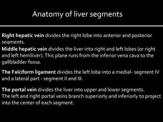Right hepatic vein divides the right lobe into anterior and posterior
segments.
Middle hepatic vein divides the liver into right and left lobes (or right
and left hemiliver).This plane runs from the inferior vena cava to the
gallbladder fossa.
The Falciform ligament divides the left lobe into a medial- segment IV
and a lateral part - segment II and III.
The portal vein divides the liver into upper and lower segments.
The left and right portal veins branch superiorly and inferiorly to project
into the center of each segment.
Anatomy of liver segments
 