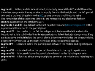 segment I : is the caudate lobe situated posteriorly around the IVC and different to
the other 7 segments. It may receive its supply from both the right and the left portal
vein and is drained directly into the IVC by one or more small hepatic veins
The remainder of the segments (II toVIII) are numbered in a clockwise fashion
starting superiorly in the left hemiliver :
segments II and III : are lateral to the left hepatic vein and falciform ligament with II
superior and III inferior to the portal plane
segment IV : lies medial to the falciform ligament, between the left and middle
hepatic veins. It is subdivided into IVa (superior) and IVb (inferior) subsegments. Easy
tip: IVa above and IVb below the portal plane. Segment IV includes the quadrate lobe.
SegmentV toVIII make up the right hemiliver and are easier to describe:
segmentV : is located below the portal plane between the middle and right hepatic
veins
segmentVI : is located below the portal plane lateral to the right hepatic vein
segmentVII : is located above the portal plane lateral to the right hepatic vein
segmentVIII : is located above the portal plane between the middle and right hepatic
veins
 