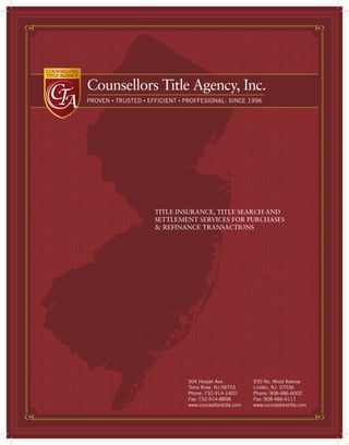 Counsellors Title Agency, Inc.
PROVEN • TRUSTED • EFFICIENT • PROFFESIONAL: SINCE 1996




                     TITLE INSURANCE, TITLE SEARCH AND
                     SETTLEMENT SERVICES FOR PURCHASES
                     & REFINANCE TRANSACTIONS




                               504 Hooper Ave.            930 No. Wood Avenue
                               Toms River, NJ 08753       Linden, NJ 07036
                               Phone: 732-914-1400        Phone: 908-486-6000
                               Fax: 732-914-8898          Fax: 908-486-6111
                               www.counsellorstitle.com   www.counsellorstitle.com
 