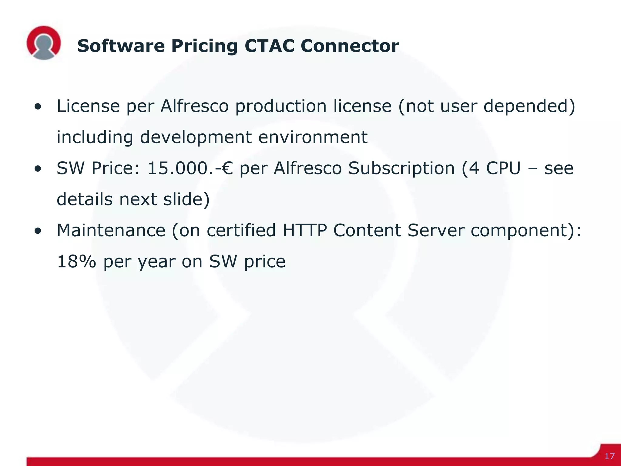 Software Pricing CTAC Connector
• License per Alfresco production license (not user depended)
including development environment
• SW Price: 15.000.-€ per Alfresco Subscription (4 CPU – see
details next slide)
• Maintenance (on certified HTTP Content Server component):
18% per year on SW price
17
 