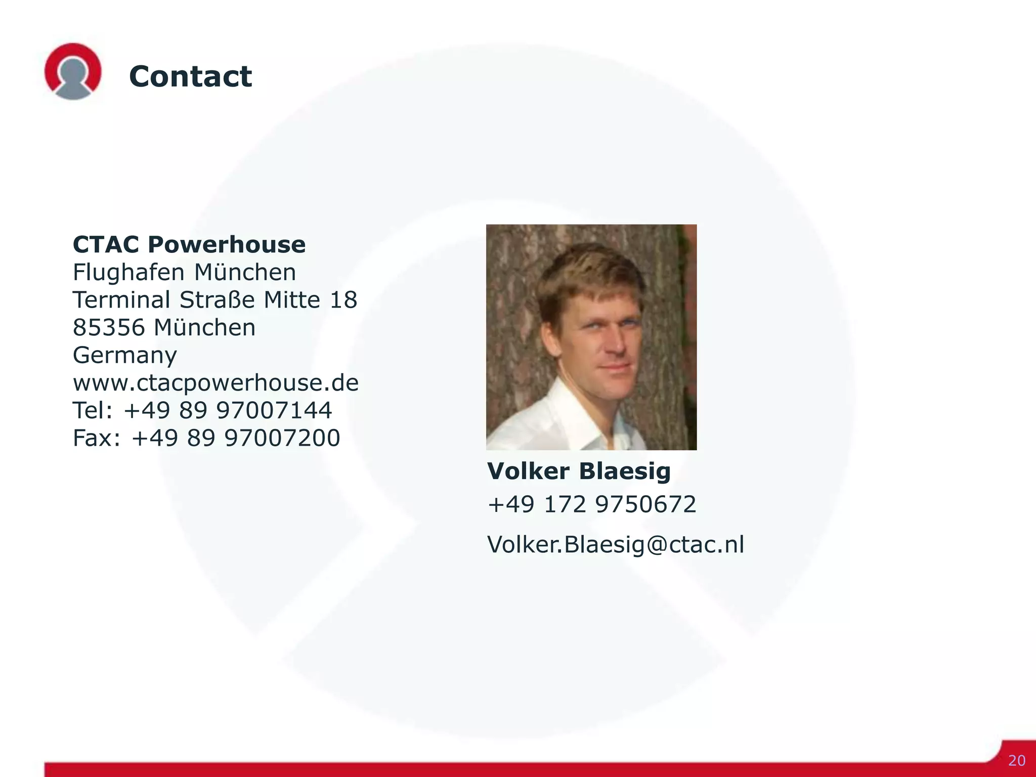 Contact
20
CTAC Powerhouse
Flughafen München
Terminal Straße Mitte 18
85356 München
Germany
www.ctacpowerhouse.de
Tel: +49 89 97007144
Fax: +49 89 97007200
Volker Blaesig
+49 172 9750672
Volker.Blaesig@ctac.nl
 