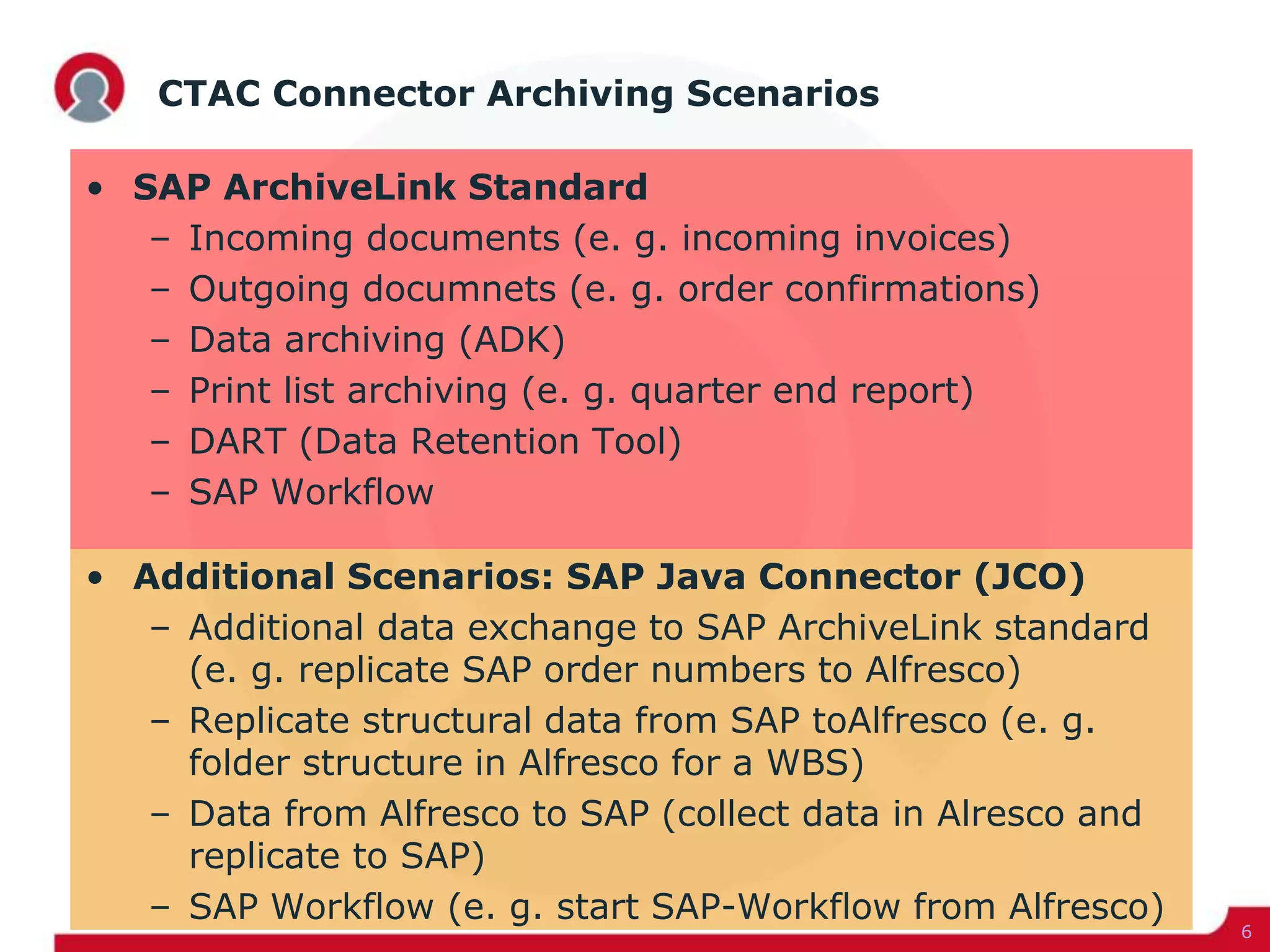 CTAC Connector Archiving Scenarios
• SAP ArchiveLink Standard
– Incoming documents (e. g. incoming invoices)
– Outgoing documnets (e. g. order confirmations)
– Data archiving (ADK)
– Print list archiving (e. g. quarter end report)
– DART (Data Retention Tool)
– SAP Workflow
• Additional Scenarios: SAP Java Connector (JCO)
– Additional data exchange to SAP ArchiveLink standard
(e. g. replicate SAP order numbers to Alfresco)
– Replicate structural data from SAP toAlfresco (e. g.
folder structure in Alfresco for a WBS)
– Data from Alfresco to SAP (collect data in Alresco and
replicate to SAP)
– SAP Workflow (e. g. start SAP-Workflow from Alfresco)
6
 