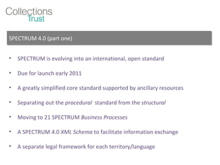 SPECTRUM is evolving into an international, open standard Due for launch early 2011 A greatly simplified core standard supported by ancillary resources Separating out the  procedural  standard from the  structural  Moving to 21 SPECTRUM  Business Processes A SPECTRUM 4.0  XML Schema  to facilitate information exchange A separate legal framework for each territory/language SPECTRUM 4.0 (part one) 