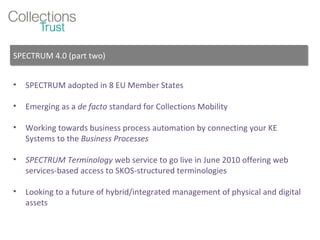 SPECTRUM adopted in 8 EU Member States Emerging as a  de facto  standard for Collections Mobility Working towards business process automation by connecting your KE Systems to the  Business Processes SPECTRUM Terminology  web service to go live in June 2010 offering web services-based access to SKOS-structured terminologies Looking to a future of hybrid/integrated management of physical and digital assets SPECTRUM 4.0 (part two) 