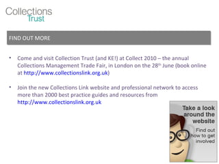 Come and visit Collection Trust (and KE!) at Collect 2010 – the annual Collections Management Trade Fair, in London on the 28 th  June (book online at  http://www.collectionslink.org.uk ) Join the new Collections Link website and professional network to access more than 2000 best practice guides and resources from  http://www.collectionslink.org.uk FIND OUT MORE 