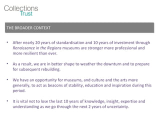 After nearly 20 years of standardisation and 10 years of investment through  Renaissance in the Regions  museums are stronger more professional and more resilient than ever. As a result, we are in better shape to weather the downturn and to prepare for subsequent rebuilding. We have an opportunity for museums, and culture and the arts more generally, to act as beacons of stability, education and inspiration during this period. It is vital not to lose the last 10 years of knowledge, insight, expertise and understanding as we go through the next 2 years of uncertainty. THE BROADER CONTEXT 