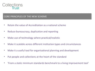 Retain the value of Accreditation as a national scheme Reduce bureaucracy, duplication and reporting Make use of technology where practical/realistic Make it scalable across different institution types and circumstances Make it a useful tool for organisational planning and development Put people and collections at the heart of the standard ‘ From a static minimum standards benchmark to a living improvement tool’ CORE PRINCIPLES OF THE NEW SCHEME 