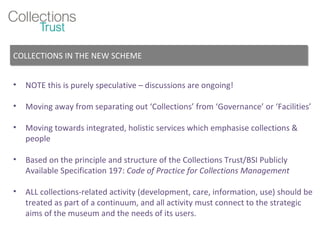 NOTE this is purely speculative – discussions are ongoing! Moving away from separating out ‘Collections’ from ‘Governance’ or ‘Facilities’ Moving towards integrated, holistic services which emphasise collections & people Based on the principle and structure of the Collections Trust/BSI Publicly Available Specification 197:  Code of Practice for Collections Management ALL collections-related activity (development, care, information, use) should be treated as part of a continuum, and all activity must connect to the strategic aims of the museum and the needs of its users. COLLECTIONS IN THE NEW SCHEME 
